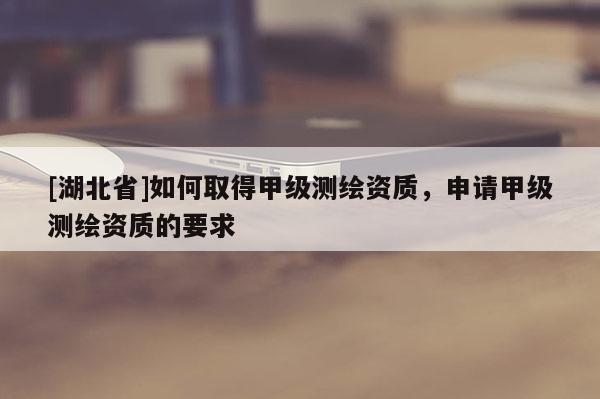 [湖北省]如何取得甲級測繪資質，申請甲級測繪資質的要求