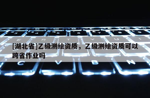 [湖北省]乙級測繪資質，乙級測繪資質可以跨省作業嗎