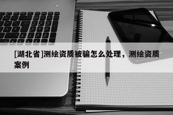 [湖北省]測繪資質(zhì)被騙怎么處理，測繪資質(zhì)案例