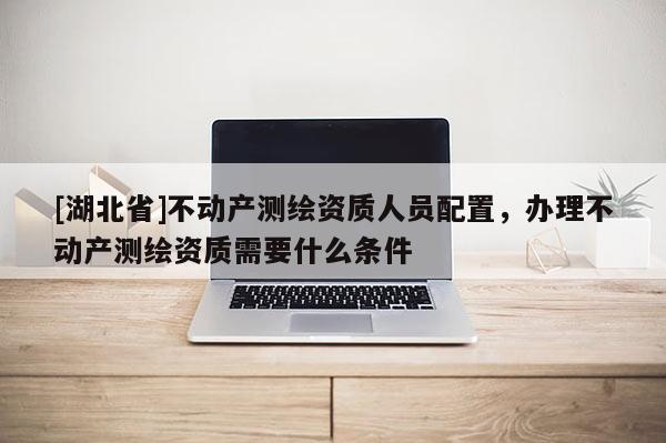 [湖北省]不動產測繪資質人員配置，辦理不動產測繪資質需要什么條件