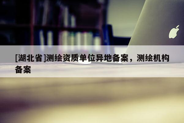 [湖北省]測繪資質(zhì)單位異地備案，測繪機構(gòu)備案