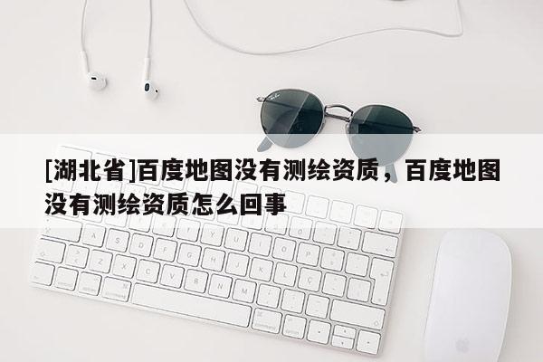 [湖北省]百度地圖沒有測繪資質(zhì)，百度地圖沒有測繪資質(zhì)怎么回事