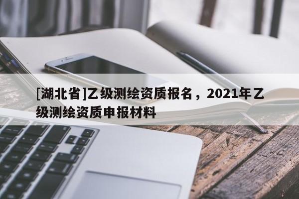 [湖北省]乙級測繪資質報名，2021年乙級測繪資質申報材料