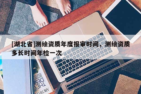 [湖北省]測繪資質年度報審時間，測繪資質多長時間年檢一次