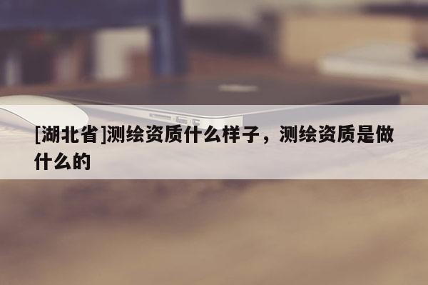 [湖北省]測繪資質什么樣子，測繪資質是做什么的