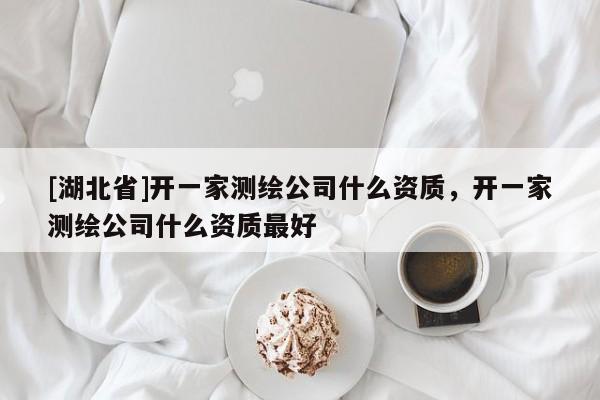 [湖北省]開(kāi)一家測(cè)繪公司什么資質(zhì)，開(kāi)一家測(cè)繪公司什么資質(zhì)最好