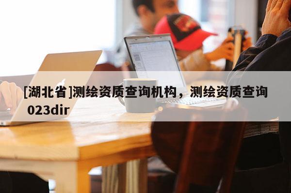 [湖北省]測繪資質查詢機構，測繪資質查詢 023dir