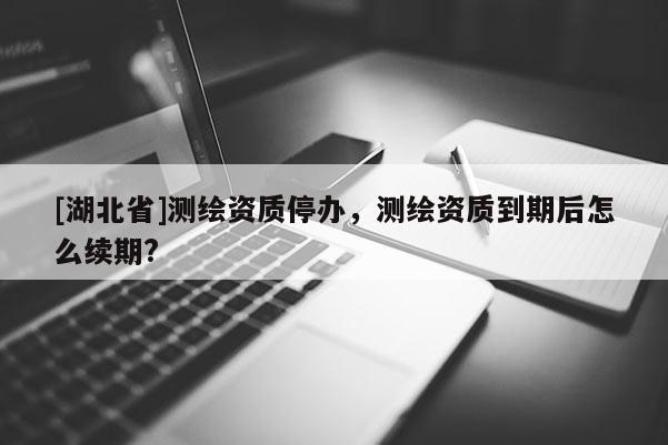 [湖北省]測繪資質(zhì)停辦，測繪資質(zhì)到期后怎么續(xù)期?