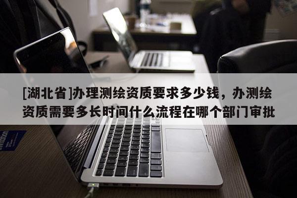 [湖北省]辦理測(cè)繪資質(zhì)要求多少錢，辦測(cè)繪資質(zhì)需要多長(zhǎng)時(shí)間什么流程在哪個(gè)部門審批
