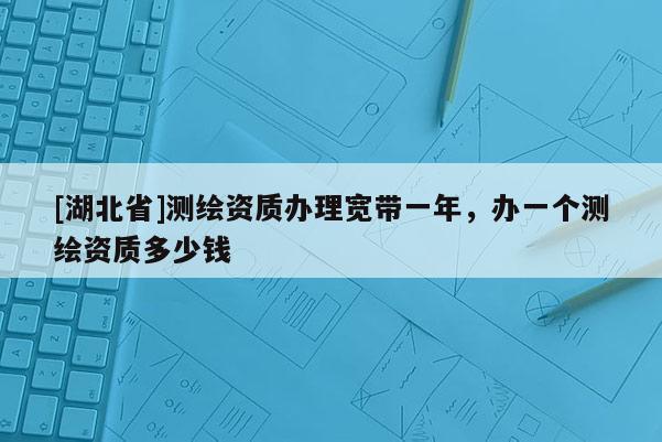 [湖北省]測繪資質辦理寬帶一年，辦一個測繪資質多少錢