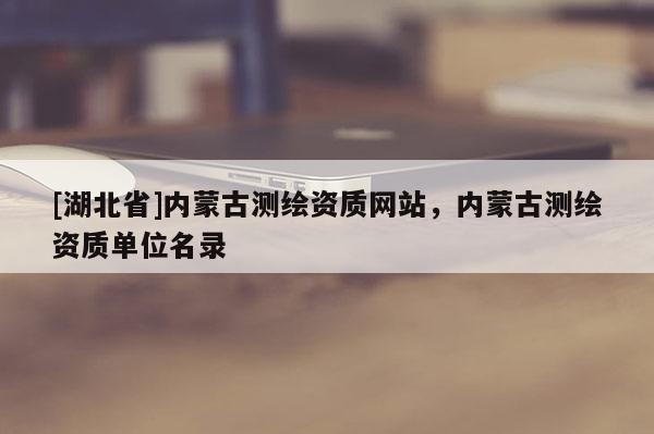 [湖北省]內蒙古測繪資質網站，內蒙古測繪資質單位名錄