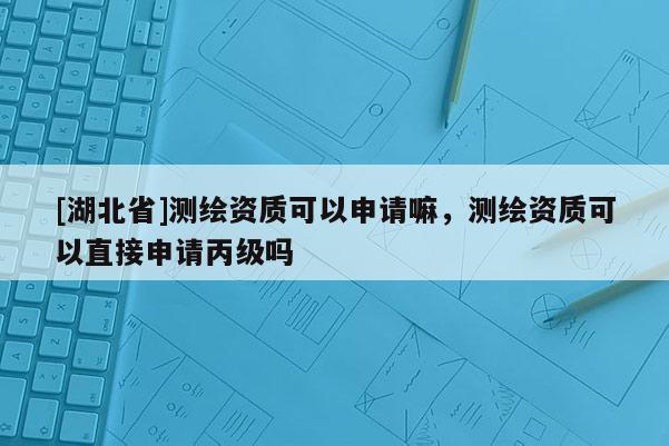 [湖北省]測繪資質可以申請嘛，測繪資質可以直接申請丙級嗎