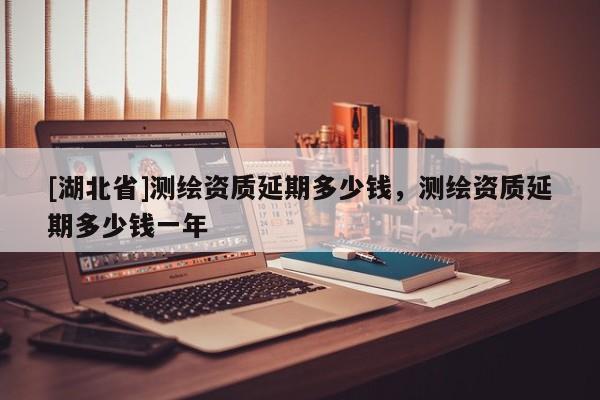 [湖北省]測繪資質(zhì)延期多少錢，測繪資質(zhì)延期多少錢一年