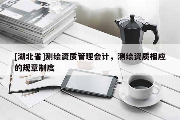 [湖北省]測繪資質(zhì)管理會計，測繪資質(zhì)相應(yīng)的規(guī)章制度