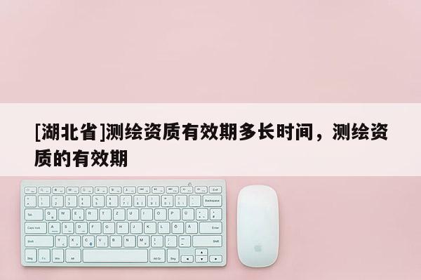 [湖北省]測(cè)繪資質(zhì)有效期多長(zhǎng)時(shí)間，測(cè)繪資質(zhì)的有效期