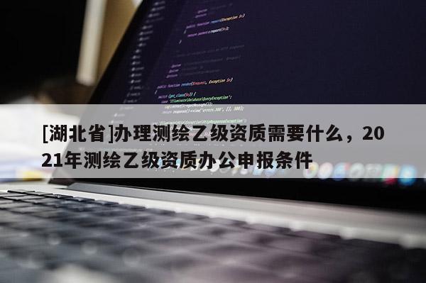 [湖北省]辦理測繪乙級資質需要什么，2021年測繪乙級資質辦公申報條件