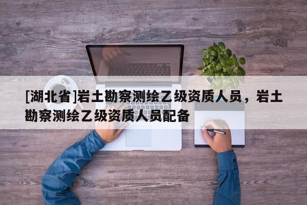 [湖北省]巖土勘察測繪乙級資質(zhì)人員，巖土勘察測繪乙級資質(zhì)人員配備