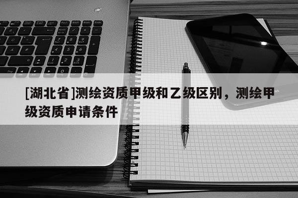 [湖北省]測(cè)繪資質(zhì)甲級(jí)和乙級(jí)區(qū)別，測(cè)繪甲級(jí)資質(zhì)申請(qǐng)條件