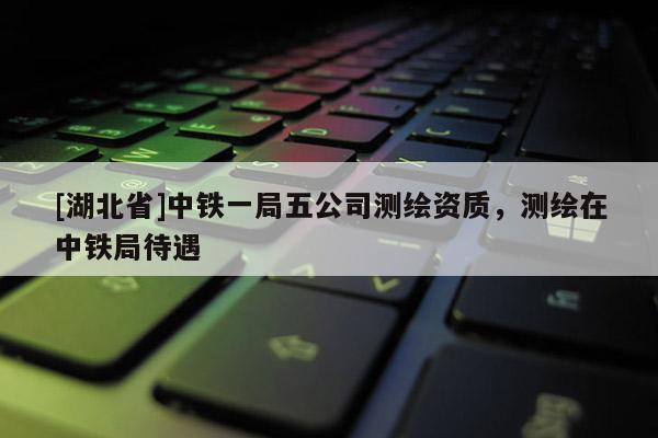 [湖北省]中鐵一局五公司測(cè)繪資質(zhì)，測(cè)繪在中鐵局待遇