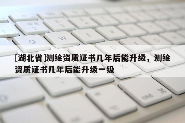 [湖北省]測繪資質證書幾年后能升級，測繪資質證書幾年后能升級一級