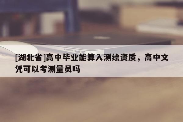 [湖北省]高中畢業能算入測繪資質，高中文憑可以考測量員嗎