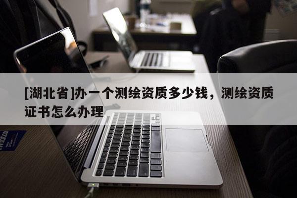 [湖北省]辦一個(gè)測繪資質(zhì)多少錢，測繪資質(zhì)證書怎么辦理