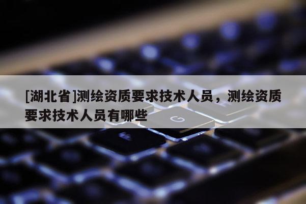 [湖北省]測繪資質要求技術人員，測繪資質要求技術人員有哪些