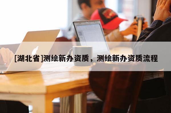 [湖北省]測(cè)繪新辦資質(zhì)，測(cè)繪新辦資質(zhì)流程