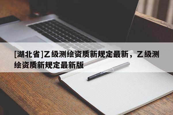 [湖北省]乙級測繪資質新規定最新，乙級測繪資質新規定最新版