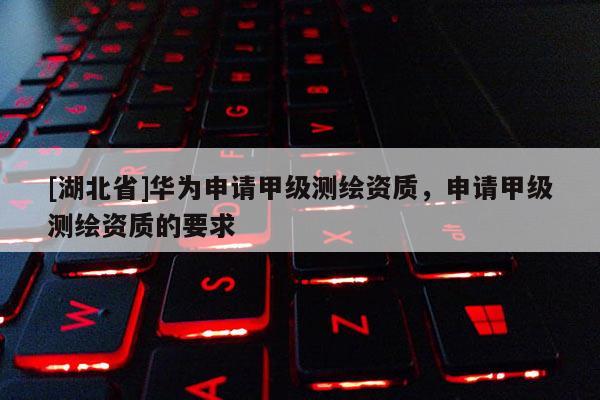 [湖北省]華為申請甲級測繪資質，申請甲級測繪資質的要求