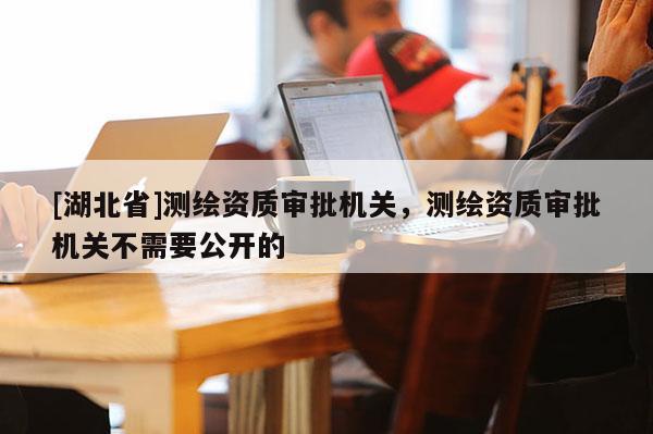 [湖北省]測(cè)繪資質(zhì)審批機(jī)關(guān)，測(cè)繪資質(zhì)審批機(jī)關(guān)不需要公開的