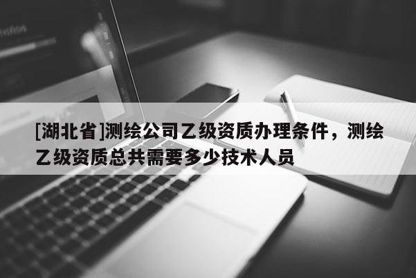 [湖北省]測繪公司乙級資質辦理條件，測繪乙級資質總共需要多少技術人員