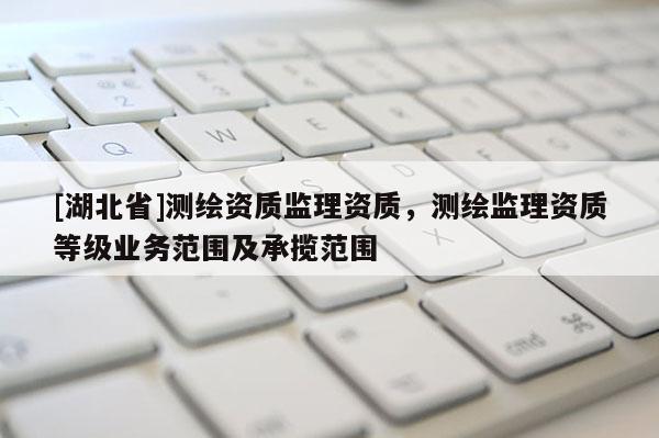 [湖北省]測繪資質監理資質，測繪監理資質等級業務范圍及承攬范圍