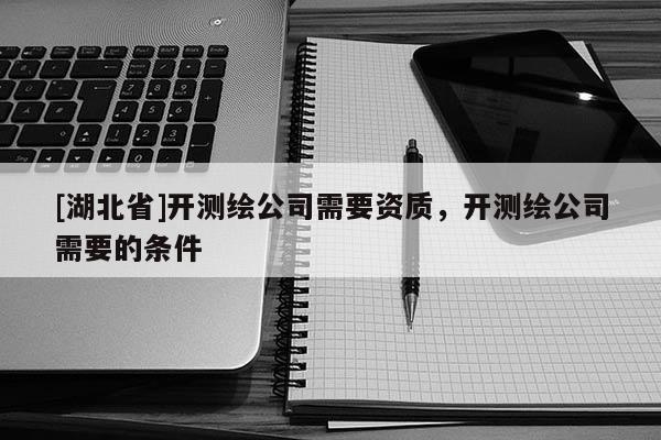 [湖北省]開測繪公司需要資質，開測繪公司需要的條件