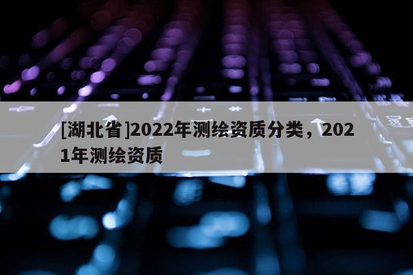 [湖北省]2022年測繪資質分類，2021年測繪資質