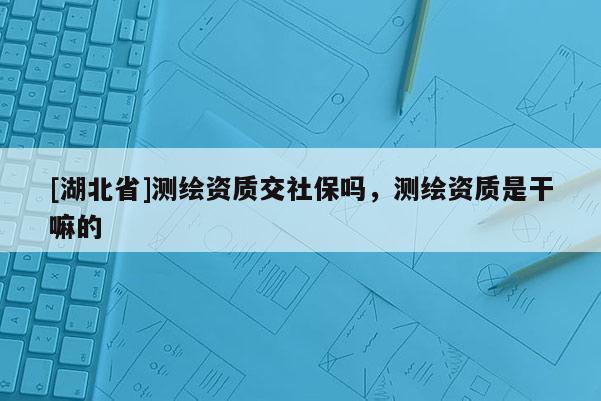 [湖北省]測繪資質交社保嗎，測繪資質是干嘛的