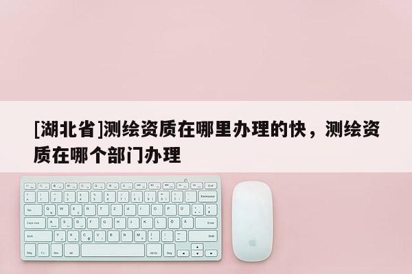 [湖北省]測繪資質在哪里辦理的快，測繪資質在哪個部門辦理