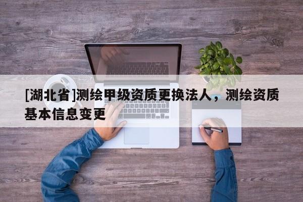 [湖北省]測繪甲級資質更換法人，測繪資質基本信息變更