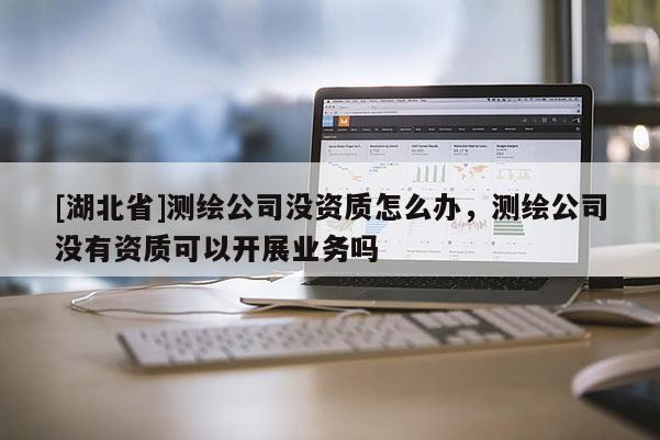 [湖北省]測(cè)繪公司沒(méi)資質(zhì)怎么辦，測(cè)繪公司沒(méi)有資質(zhì)可以開(kāi)展業(yè)務(wù)嗎