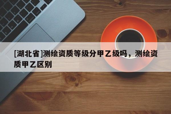 [湖北省]測繪資質(zhì)等級分甲乙級嗎，測繪資質(zhì)甲乙區(qū)別