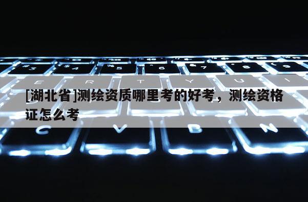 [湖北省]測繪資質哪里考的好考，測繪資格證怎么考
