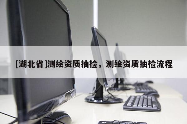 [湖北省]測繪資質(zhì)抽檢，測繪資質(zhì)抽檢流程