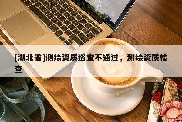 [湖北省]測繪資質巡查不通過，測繪資質檢查