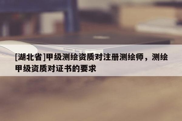 [湖北省]甲級測繪資質(zhì)對注冊測繪師，測繪甲級資質(zhì)對證書的要求