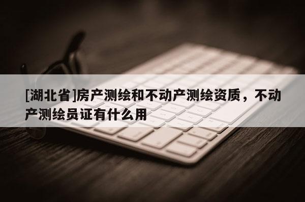 [湖北省]房產(chǎn)測繪和不動產(chǎn)測繪資質(zhì)，不動產(chǎn)測繪員證有什么用