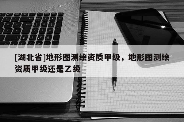 [湖北省]地形圖測繪資質甲級，地形圖測繪資質甲級還是乙級