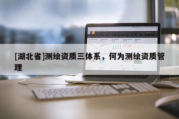 [湖北省]測繪資質(zhì)三體系，何為測繪資質(zhì)管理