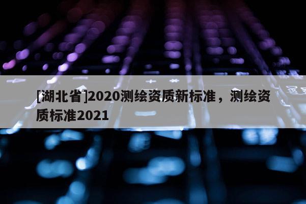 [湖北省]2020測(cè)繪資質(zhì)新標(biāo)準(zhǔn)，測(cè)繪資質(zhì)標(biāo)準(zhǔn)2021
