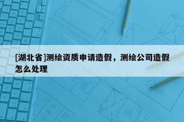 [湖北省]測繪資質(zhì)申請造假，測繪公司造假怎么處理
