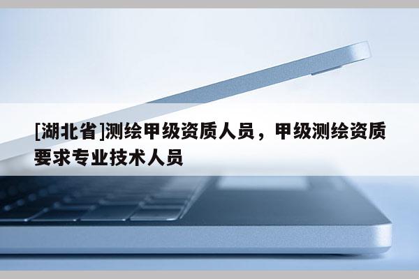 [湖北省]測繪甲級資質人員，甲級測繪資質要求專業技術人員